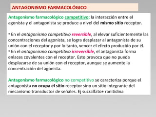 Antagonismo farmacológico competitivo: la interacción entre el
agonista y el antagonista se produce a nivel del mismo sitio receptor.
• En el antagonismo competitivo reversible, al elevar suficientemente las
concentraciones del agonista, se logra desplazar al antagonista de su
unión con el receptor y por lo tanto, vencer el efecto producido por él.
• En el antagonismo competitivo irreversible, el antagonista forma
enlaces covalentes con el receptor. Esto provoca que no pueda
desplazarse de su unión con el receptor, aunque se aumente la
concentración del agonista.
Antagonismo farmacológico no competitivo se caracteriza porque el
antagonista no ocupa el sitio receptor sino un sitio integrante del
mecanismo transductor de señales. Ej sucralfato+ ranitidina
ANTAGONISMO FARMACOLÓGICO
 