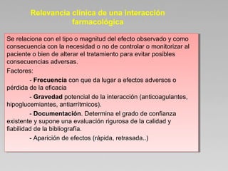 Se relaciona con el tipo o magnitud del efecto observado y como
consecuencia con la necesidad o no de controlar o monitorizar al
paciente o bien de alterar el tratamiento para evitar posibles
consecuencias adversas.
Factores:
- Frecuencia con que da lugar a efectos adversos o
pérdida de la eficacia
- Gravedad potencial de la interacción (anticoagulantes,
hipoglucemiantes, antiarrítmicos).
- Documentación. Determina el grado de confianza
existente y supone una evaluación rigurosa de la calidad y
fiabilidad de la bibliografía.
- Aparición de efectos (rápida, retrasada..)
Se relaciona con el tipo o magnitud del efecto observado y como
consecuencia con la necesidad o no de controlar o monitorizar al
paciente o bien de alterar el tratamiento para evitar posibles
consecuencias adversas.
Factores:
- Frecuencia con que da lugar a efectos adversos o
pérdida de la eficacia
- Gravedad potencial de la interacción (anticoagulantes,
hipoglucemiantes, antiarrítmicos).
- Documentación. Determina el grado de confianza
existente y supone una evaluación rigurosa de la calidad y
fiabilidad de la bibliografía.
- Aparición de efectos (rápida, retrasada..)
Relevancia clínica de una interacción
farmacológica
 