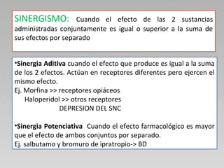 SINERGISMO: Cuando el efecto de las 2 sustancias
administradas conjuntamente es igual o superior a la suma de
sus efectos por separado
•Sinergia Aditiva cuando el efecto que produce es igual a la suma
de los 2 efectos. Actúan en receptores diferentes pero ejercen el
mismo efecto.
Ej. Morfina >> receptores opiáceos
Haloperidol >> otros receptores
DEPRESION DEL SNC
•Sinergia Potenciativa Cuando el efecto farmacológico es mayor
que el efecto de ambos conjuntos por separado.
Ej. salbutamo y bromuro de ipratropio-> BD
 
