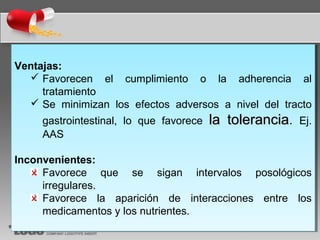 Ventajas:
 Favorecen el cumplimiento o la adherencia al
tratamiento
 Se minimizan los efectos adversos a nivel del tracto
gastrointestinal, lo que favorece la toleranciala tolerancia. Ej.
AAS
Inconvenientes:
Favorece que se sigan intervalos posológicos
irregulares.
Favorece la aparición de interacciones entre los
medicamentos y los nutrientes.
Ventajas:
 Favorecen el cumplimiento o la adherencia al
tratamiento
 Se minimizan los efectos adversos a nivel del tracto
gastrointestinal, lo que favorece la toleranciala tolerancia. Ej.
AAS
Inconvenientes:
Favorece que se sigan intervalos posológicos
irregulares.
Favorece la aparición de interacciones entre los
medicamentos y los nutrientes.
 