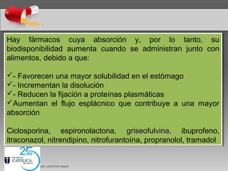 Hay fármacos cuya absorción y, por lo tanto, su
biodisponibilidad aumenta cuando se administran junto con
alimentos, debido a que:
- Favorecen una mayor solubilidad en el estómago
- Incrementan la disolución
- Reducen la fijación a proteínas plasmáticas
Aumentan el flujo esplácnico que contribuye a una mayor
absorción
Ciclosporina, espironolactona, griseofulvina,griseofulvina, ibuprofeno,
itraconazol, nitrendipino, nitrofurantoína, propranolol, tramadol
Hay fármacos cuya absorción y, por lo tanto, su
biodisponibilidad aumenta cuando se administran junto con
alimentos, debido a que:
- Favorecen una mayor solubilidad en el estómago
- Incrementan la disolución
- Reducen la fijación a proteínas plasmáticas
Aumentan el flujo esplácnico que contribuye a una mayor
absorción
Ciclosporina, espironolactona, griseofulvina,griseofulvina, ibuprofeno,
itraconazol, nitrendipino, nitrofurantoína, propranolol, tramadol
 