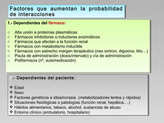 1.- Dependientes del fármaco:
o Alta unión a proteínas plasmáticas
o Fármacos inhibidores o inductores enzimáticos
o Fármacos que afectan a la función renal
o Fármacos con metabolismo inducible
o Fármacos con estrecho margen terapéutico (neo sintron, digoxina, litio…)
o Pauta de administración (dosis/intervalo) y vía de administración
o Polifarmacia (nº, automedicación)
1.- Dependientes del fármaco:
o Alta unión a proteínas plasmáticas
o Fármacos inhibidores o inductores enzimáticos
o Fármacos que afectan a la función renal
o Fármacos con metabolismo inducible
o Fármacos con estrecho margen terapéutico (neo sintron, digoxina, litio…)
o Pauta de administración (dosis/intervalo) y vía de administración
o Polifarmacia (nº, automedicación)
2.- Dependientes del paciente:
 Edad
 Sexo
 Factores genéticos e idiosincrasia (metabolizadores lentos y rápidos)
 Situaciones fisiológicas o patologías (función renal, hepática….)
 Hábitos alimentarios, tabaco, alcohol, sustancias de abuso
 Entorno clínico (ambulatorio, hospitalario)
2.- Dependientes del paciente:
 Edad
 Sexo
 Factores genéticos e idiosincrasia (metabolizadores lentos y rápidos)
 Situaciones fisiológicas o patologías (función renal, hepática….)
 Hábitos alimentarios, tabaco, alcohol, sustancias de abuso
 Entorno clínico (ambulatorio, hospitalario)
Factores que aumentan la probabilidad
de interacciones
Factores que aumentan la probabilidad
de interacciones
 