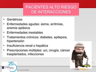 PACIENTES ALTO RIESGO
DE INTERACCIONES
• Geriátricos
• Enfermedades agudas: asma, arritmias,
anemia aplásica
• Enfermedades inestables
• Tratamientos crónicos: diabetes, epilepsia,
hipertensión
• Insuficiencia renal o hepática
• Prescripciones múltiples: uci, cirugía, cáncer,
trasplantados, infecciones
 
