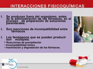 INTERACCIONES FISICOQUÍMICAS
I. Se producen fuera del organismo, antes
de la administración de los fármacos, en el
proceso de preparación de soluciones
parenterales.
I. Son reacciones de incompatibilidad entre
fármacos
I. Los fenómenos que se pueden producir
son múltiples:
• Reacciones de precipitación
• Incompatibilidad iónica
• Inactivación y degradación de los fármacos.
 