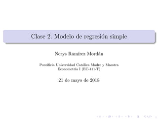 1
Clase 2. Modelo de regresi´on simple
Nerys Ram´ırez Mord´an
Pontiﬁcia Universidad Cat´olica Madre y Maestra
Econometr´ıa I (EC-411-T)
21 de mayo de 2018
 