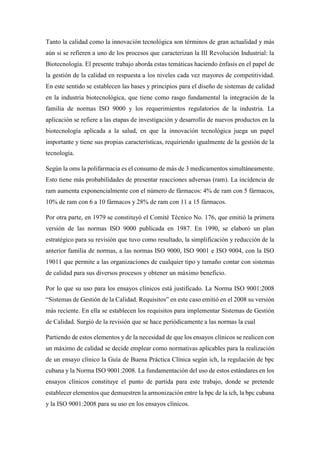 Tanto la calidad como la innovación tecnológica son términos de gran actualidad y más
aún si se refieren a uno de los procesos que caracterizan la III Revolución Industrial: la
Biotecnología. El presente trabajo aborda estas temáticas haciendo énfasis en el papel de
la gestión de la calidad en respuesta a los niveles cada vez mayores de competitividad.
En este sentido se establecen las bases y principios para el diseño de sistemas de calidad
en la industria biotecnológica, que tiene como rasgo fundamental la integración de la
familia de normas ISO 9000 y los requerimientos regulatorios de la industria. La
aplicación se refiere a las etapas de investigación y desarrollo de nuevos productos en la
biotecnología aplicada a la salud, en que la innovación tecnológica juega un papel
importante y tiene sus propias características, requiriendo igualmente de la gestión de la
tecnología.
Según la oms la polifarmacia es el consumo de más de 3 medicamentos simultáneamente.
Esto tiene más probabilidades de presentar reacciones adversas (ram). La incidencia de
ram aumenta exponencialmente con el número de fármacos: 4% de ram con 5 fármacos,
10% de ram con 6 a 10 fármacos y 28% de ram con 11 a 15 fármacos.
Por otra parte, en 1979 se constituyó el Comité Técnico No. 176, que emitió la primera
versión de las normas ISO 9000 publicada en 1987. En 1990, se elaboró un plan
estratégico para su revisión que tuvo como resultado, la simplificación y reducción de la
anterior familia de normas, a las normas ISO 9000, ISO 9001 e ISO 9004, con la ISO
19011 que permite a las organizaciones de cualquier tipo y tamaño contar con sistemas
de calidad para sus diversos procesos y obtener un máximo beneficio.
Por lo que su uso para los ensayos clínicos está justificado. La Norma ISO 9001:2008
“Sistemas de Gestión de la Calidad. Requisitos” en este caso emitió en el 2008 su versión
más reciente. En ella se establecen los requisitos para implementar Sistemas de Gestión
de Calidad. Surgió de la revisión que se hace periódicamente a las normas la cual
Partiendo de estos elementos y de la necesidad de que los ensayos clínicos se realicen con
un máximo de calidad se decide emplear como normativas aplicables para la realización
de un ensayo clínico la Guía de Buena Práctica Clínica según ich, la regulación de bpc
cubana y la Norma ISO 9001:2008. La fundamentación del uso de estos estándares en los
ensayos clínicos constituye el punto de partida para este trabajo, donde se pretende
establecer elementos que demuestren la armonización entre la bpc de la ich, la bpc cubana
y la ISO 9001:2008 para su uso en los ensayos clínicos.
 