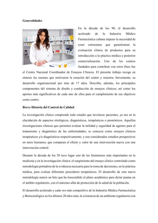 Generalidades
En la década de los 90, el desarrollo
acelerado de la Industria Médico
Farmacéutica cubana impuso la necesidad de
crear estructuras que garantizaran la
evaluación clínica de productos para su
introducción a la práctica médica y posterior
comercialización. Uno de los centros
fundados para contribuir con estos fines fue
el Centro Nacional Coordinador de Ensayos Clínicos. El presente trabajo recoge en
síntesis las razones que motivaron la creación del centro y muestra, brevemente, su
desarrollo organizacional por más de 17 años. Describe, además, los principales
componentes del sistema de diseño y conducción de ensayos clínicos; así como los
aportes más significativos de cada uno de ellos para el cumplimiento de sus objetivos
como centro.
Breve Historia del Control de Calidad
La investigación clínica comprende todo estudio que involucre pacientes, ya sea en la
elucidación de aspectos etiológicos, diagnósticos, terapéuticos o pronósticos. Aquellas
investigaciones clínicas que permiten evaluar la utilidad y seguridad de agentes para el
tratamiento y diagnóstico de las enfermedades, se conocen como ensayos clínicos
terapéuticos y/o diagnósticos respectivamente; y son considerados estudios prospectivos
en seres humanos, que comparan el efecto y valor de una intervención nueva con una
intervención control.
Durante la década de los 50 tuvo lugar uno de los fenómenos más importantes en la
medicina y en la investigación clínica: el surgimiento del ensayo clínico controlado como
metodología portadora de la evidencia necesaria para la toma de decisiones, en la práctica
médica, para evaluar diferentes procederes terapéuticos. El desarrollo de esta nueva
metodología marcó un hito que ha trascendido el plano académico para dictar pautas en
el ámbito regulatorio, con el máximo afán de protección de la salud de la población.
El desarrollo acelerado y cada vez más competitivo de la Industria Médico Farmacéutica
y Biotecnológica en los últimos 20 años más, la existencia de un ambiente regulatorio con
 