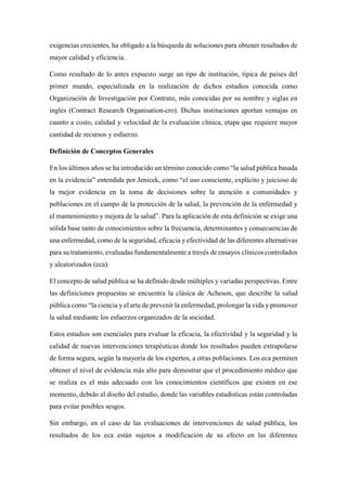 exigencias crecientes, ha obligado a la búsqueda de soluciones para obtener resultados de
mayor calidad y eficiencia.
Como resultado de lo antes expuesto surge un tipo de institución, típica de países del
primer mundo, especializada en la realización de dichos estudios conocida como
Organización de Investigación por Contrato, más conocidas por su nombre y siglas en
inglés (Contract Research Organisation-cro). Dichas instituciones aportan ventajas en
cuanto a costo, calidad y velocidad de la evaluación clínica, etapa que requiere mayor
cantidad de recursos y esfuerzo.
Definición de Conceptos Generales
En los últimos años se ha introducido un término conocido como “la salud pública basada
en la evidencia” entendida por Jenicek, como “el uso consciente, explícito y juicioso de
la mejor evidencia en la toma de decisiones sobre la atención a comunidades y
poblaciones en el campo de la protección de la salud, la prevención de la enfermedad y
el mantenimiento y mejora de la salud”. Para la aplicación de esta definición se exige una
sólida base tanto de conocimientos sobre la frecuencia, determinantes y consecuencias de
una enfermedad, como de la seguridad, eficacia y efectividad de las diferentes alternativas
para su tratamiento, evaluadas fundamentalmente a través de ensayos clínicos controlados
y aleatorizados (eca).
El concepto de salud pública se ha definido desde múltiples y variadas perspectivas. Entre
las definiciones propuestas se encuentra la clásica de Acheson, que describe la salud
pública como “la ciencia y el arte de prevenir la enfermedad, prolongar la vida y promover
la salud mediante los esfuerzos organizados de la sociedad.
Estos estudios son esenciales para evaluar la eficacia, la efectividad y la seguridad y la
calidad de nuevas intervenciones terapéuticas donde los resultados pueden extrapolarse
de forma segura, según la mayoría de los expertos, a otras poblaciones. Los eca permiten
obtener el nivel de evidencia más alto para demostrar que el procedimiento médico que
se realiza es el más adecuado con los conocimientos científicos que existen en ese
momento, debido al diseño del estudio, donde las variables estadísticas están controladas
para evitar posibles sesgos.
Sin embargo, en el caso de las evaluaciones de intervenciones de salud pública, los
resultados de los eca están sujetos a modificación de su efecto en las diferentes
 