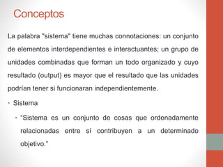 Conceptos
La palabra "sistema" tiene muchas connotaciones: un conjunto
de elementos interdependientes e interactuantes; un grupo de
unidades combinadas que forman un todo organizado y cuyo
resultado (output) es mayor que el resultado que las unidades
podrían tener si funcionaran independientemente.
• Sistema
• “Sistema es un conjunto de cosas que ordenadamente
relacionadas entre sí contribuyen a un determinado
objetivo.”
 