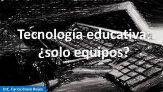 DrC. Carlos Bravo Reyes
Tecnología educativa:
¿solo equipos?
 