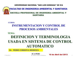 Dr. PEDRO CORDOVA MENDOZA
ICA-PERU
CURSO:
INSTRUMENTACION Y CONTROL DE
PROCESOS AMBIENTALES
10 de Abril del 2013
TEMA:
DEFINICION Y TERMINOLOGIA
USADA EN SISTEMA DE CONTROL
AUTOMATICO
17/04/2013 Dr. Pedro Cordova Mendoza 1
UNIVERSIDAD NACIONAL “SAN LUIS GONZAGA” DE ICA
FACULTAD DE INGENIERIA AMBIENTAL Y SANITARIA
ESCUELA PROFESIONAL DE INGENIERIA AMBIENTAL Y
SANITARIA
 