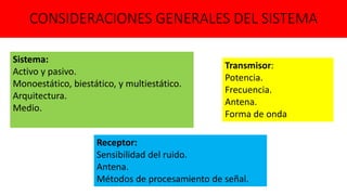 CONSIDERACIONES GENERALES DEL SISTEMA
Sistema:
Activo y pasivo.
Monoestático, biestático, y multiestático.
Arquitectura.
Medio.
Transmisor:
Potencia.
Frecuencia.
Antena.
Forma de onda
Receptor:
Sensibilidad del ruido.
Antena.
Métodos de procesamiento de señal.
 
