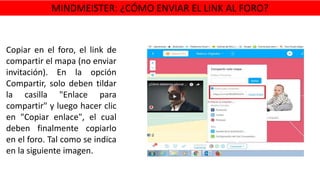 Copiar en el foro, el link de
compartir el mapa (no enviar
invitación). En la opción
Compartir, solo deben tildar
la casilla "Enlace para
compartir" y luego hacer clic
en "Copiar enlace", el cual
deben finalmente copiarlo
en el foro. Tal como se indica
en la siguiente imagen.
MINDMEISTER: ¿CÓMO ENVIAR EL LINK AL FORO?
 