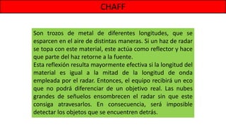 CHAFF
Son trozos de metal de diferentes longitudes, que se
esparcen en el aire de distintas maneras. Si un haz de radar
se topa con este material, este actúa como reflector y hace
que parte del haz retorne a la fuente.
Esta reflexión resulta mayormente efectiva si la longitud del
material es igual a la mitad de la longitud de onda
empleada por el radar. Entonces, el equipo recibirá un eco
que no podrá diferenciar de un objetivo real. Las nubes
grandes de señuelos ensombrecen el radar sin que este
consiga atravesarlos. En consecuencia, será imposible
detectar los objetos que se encuentren detrás.
 