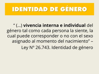 IDENTIDAD DE GÉNERO
“ (…) vivencia interna e individual del
género tal como cada persona la siente, la
cual puede corresponder o no con el sexo
asignado al momento del nacimiento” –
Ley Nº 26.743. Identidad de género
 