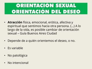 ORIENTACIÓN SEXUAL
ORIENTACIÓN DEL DESEO
• Atracción física, emocional, erótica, afectiva y
espiritual que sentimos hacia otra persona. (…) A lo
largo de la vida, es posible cambiar de orientación
sexual – Guía Buenos Aires Ciudad
• Depende de a quién orientemos el deseo, o no.
• Es variable
• No patológica
• No intencional
 