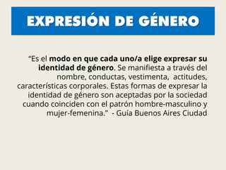 EXPRESIÓN DE GÉNERO
“Es el modo en que cada uno/a elige expresar su
identidad de género. Se manifiesta a través del
nombre, conductas, vestimenta, actitudes,
características corporales. Estas formas de expresar la
identidad de género son aceptadas por la sociedad
cuando coinciden con el patrón hombre-masculino y
mujer-femenina.” - Guía Buenos Aires Ciudad
 