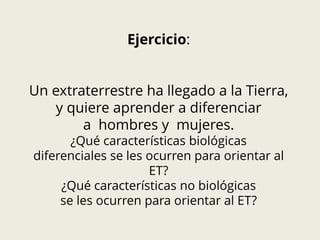 Ejercicio:
Un extraterrestre ha llegado a la Tierra,
y quiere aprender a diferenciar
a hombres y mujeres.
¿Qué características biológicas
diferenciales se les ocurren para orientar al
ET?
¿Qué características no biológicas
se les ocurren para orientar al ET?
 