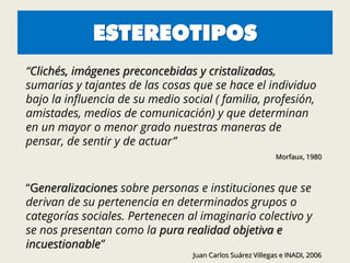 ESTEREOTIPOS
“Clichés, imágenes preconcebidas y cristalizadas,
sumarias y tajantes de las cosas que se hace el individuo
bajo la influencia de su medio social ( familia, profesión,
amistades, medios de comunicación) y que determinan
en un mayor o menor grado nuestras maneras de
pensar, de sentir y de actuar”
Morfaux, 1980
“Generalizaciones sobre personas e instituciones que se
derivan de su pertenencia en determinados grupos o
categorías sociales. Pertenecen al imaginario colectivo y
se nos presentan como la pura realidad objetiva e
incuestionable”
Juan Carlos Suárez Villegas e INADI, 2006
 
