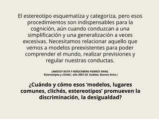 El estereotipo esquematiza y categoriza, pero esos
procedimientos son indispensables para la
cognición, aún cuando conduzcan a una
simplificación y una generalización a veces
excesivas. Necesitamos relacionar aquello que
vemos a modelos preexistentes para poder
comprender el mundo, realizar previsiones y
regular nuestras conductas.
(AMOSSY RUTH Y HERSCHBERG PIERROT ANNE,
‘Estereotipos y clichés’, año 2001.Ed. Eudeba, Buenos Aires.)
¿Cuándo y cómo esos ‘modelos, lugares
comunes, clichés, estereotipos’ promueven la
discriminación, la desigualdad?
 