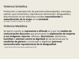 Violencia Simbólica
Producción o reproducción de patrones estereotipados, mensajes,
valores, que transmitan y reproduzcan dominación, desigualdad y
discriminación en las relaciones sociales naturalizando la
subordinación de la mujer en la sociedad.
Ley 26485- Protección Integral A Las Mujeres
Violencia Mediática
Se ejerce cuando se representa o difunde en y por los medios de
comunicación discursos que promueven la explotación de mujeres
o sus imágenes; injurian, difaman, discriminan, deshonran,
humillan o atentan contra la dignidad de las personas por la
condición de género o construyen o legitiman patrones
socioculturales reproductores de la desigualdad.
Ley de Servicios de Comunicación Audiovisual 26.522
 