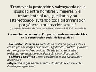 “Promover la protección y salvaguarda de la
igualdad entre hombres y mujeres, y el
tratamiento plural, igualitario y no
estereotipado, evitando toda discriminación
por género u orientación sexual”
(La Ley de Servicios de Comunicación Audiovisual 26.522 -Articulo 3)
Los medios de comunicación participan de manera decisiva
en la construcción social de la realidad”:
--Suministran discursos a partir de los cuales los grupos o clases
construyen una imagen de las vidas, significados, prácticas y valores
de otros grupos o clases sociales. De esta forma suministra
imágenes, representaciones e ideas sobre la totalidad social.
--Califican y clasifican y estas clasificaciones son evaluativas y
normativas.
--Organizan lo que se representa y clasificado selectivamente.
Construyen legitimidad.
 