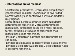 ¿Estereotipos en los medios?
Construyen, promueven, jerarquizan, simplifican y
generalizan la realidad, invisibilizan la diversidad.
Normativizan, y eso contribuye a instalar modelos
muy rígidos.
Estereotipos, lugares comunes sobre cualidades
naturalmente femeninas y otras naturalmente
masculinas, diferencias respecto a roles, ámbitos,
tareas, estudios o trabajos considerados más
masculinos o más femeninos.
-Instalan y refuerzan patrones socioculturales de
conducta.
-Limitan posibilidades de desenvolverse socialmente.
-Limitan las expectativas propias y de los demás hacia
el colectivo femenino.
 