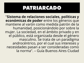 PATRIARCADO
"Sistema de relaciones sociales, políticas y
económicas de poder entre los géneros que
mantiene al varón como medida patrón de la
humanidad, posicionándolo por sobre la
mujer. La sociedad, en el ámbito privado y en
el público, está organizada desde el género
masculino. Se trata de un paradigma
androcéntrico, por el cual sus intereses y
necesidades pasan a ser consideradas como
la norma". – Guía Buenos Aires Ciudad
 