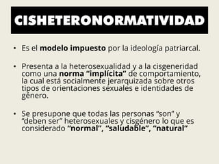 CISHETERONORMATIVIDAD
• Es el modelo impuesto por la ideología patriarcal.
• Presenta a la heterosexualidad y a la cisgeneridad
como una norma “implícita” de comportamiento,
la cual está socialmente jerarquizada sobre otros
tipos de orientaciones sexuales e identidades de
género.
• Se presupone que todas las personas “son” y
“deben ser” heterosexuales y cisgénero lo que es
considerado “normal”, “saludable”, “natural”
 
