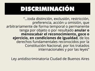 DISCRIMINACIÓN
“…toda distinción, exclusión, restricción,
preferencia, acción u omisión, que
arbitrariamente de forma temporal o permanente
tenga por objeto o por resultado anular o
menoscabar el reconocimiento, goce o
ejercicio, en condiciones de igualdad, de los
derechos fundamentales reconocidos por la
Constitución Nacional, por los tratados
internacionales y por las leyes”
Ley antidiscriminatoria Ciudad de Buenos Aires
 