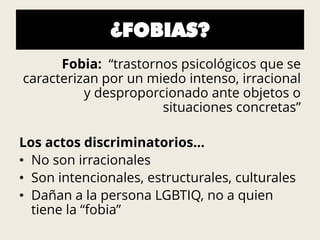 ¿FOBIAS?
Fobia: “trastornos psicológicos que se
caracterizan por un miedo intenso, irracional
y desproporcionado ante objetos o
situaciones concretas”
Los actos discriminatorios…
• No son irracionales
• Son intencionales, estructurales, culturales
• Dañan a la persona LGBTIQ, no a quien
tiene la “fobia”
 