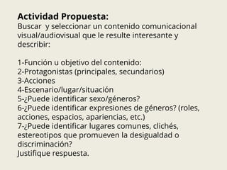 Actividad Propuesta:
Buscar y seleccionar un contenido comunicacional
visual/audiovisual que le resulte interesante y
describir:
1-Función u objetivo del contenido:
2-Protagonistas (principales, secundarios)
3-Acciones
4-Escenario/lugar/situación
5-¿Puede identificar sexo/géneros?
6-¿Puede identificar expresiones de géneros? (roles,
acciones, espacios, apariencias, etc.)
7-¿Puede identificar lugares comunes, clichés,
estereotipos que promueven la desigualdad o
discriminación?
Justifique respuesta.
 