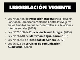 LESGISLACIÓN VIGENTE
• Ley Nº 26.485 de Protección Integral Para Prevenir,
Sancionar, Erradicar la Violencia Contra las Mujeres
en los ámbitos en que se Desarrollen sus Relaciones
Interpersonales (2009)
• Ley Nº 26.150 de Educación Sexual Integral (2006)
• Ley N° 26.618 de Matrimonio Igualitario (2010)
• Ley N° 26743 de Identidad de Género (2012)
• Ley 26.522 de Servicios de comunicación
Audiovisual (2009)
 