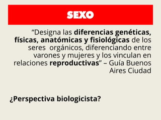 SEXO
“Designa las diferencias genéticas,
físicas, anatómicas y fisiológicas de los
seres orgánicos, diferenciando entre
varones y mujeres y los vinculan en
relaciones reproductivas” – Guía Buenos
Aires Ciudad
¿Perspectiva biologicista?
 