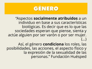 GÉNERO
“Aspectos socialmente atribuidos a un
individuo en base a sus características
biológicas. Es decir que es lo que las
sociedades esperan que piense, sienta y
actúe alguien por ser varón o por ser mujer.
(…)
Así, el género condiciona los roles, las
posibilidades, las acciones, el aspecto físico y
la expresión de la sexualidad de las
personas.” Fundación Huésped
 