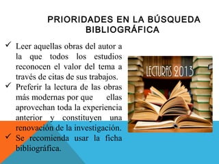 PRIORIDADES EN LA BÚSQUEDA
BIBLIOGRÁFICA
 Leer aquellas obras del autor a
la que todos los estudios
reconocen el valor del tema a
través de citas de sus trabajos.
 Preferir la lectura de las obras
más modernas por que
ellas
aprovechan toda la experiencia
anterior y constituyen una
renovación de la investigación.
 Se recomienda usar la ficha
bibliográfica.

 
