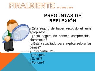 PREGUNTAS DE
REFLEXIÓN
¿Está seguro de haber escogido el tema
apropiado?
¿Está seguro de haberlo comprendido
claramente?
¿Está capacitado para explicárselo a los
demás?
¿Es importante?
¿Por qué?
¿Es útil?
¿Por qué?

 