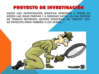 PROYECTO DE INVESTIGACIÓN
HACER UNA INVESTIGACIÓN SIGNIFICA APRENDER A PONER EN
ORDEN LAS IDEAS PROPIAS Y A ORDENAR DATOS: ES UNA ESPECIE
DE TRABAJO METÓDICO; SUPONE CONSTRUIR UN “OBJETO” QUE,
EN PRINCIPIO SIRVA TAMBIÉN A LOS DEMÁS…”

 