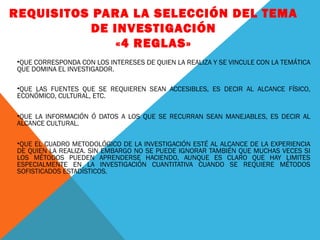 REQUISITOS PARA LA SELECCIÓN DEL TEMA
DE INVESTIGACIÓN
«4 REGLAS»
•QUE CORRESPONDA CON LOS INTERESES DE QUIEN LA REALIZA Y SE VINCULE CON LA TEMÁTICA
QUE DOMINA EL INVESTIGADOR.
•QUE LAS FUENTES QUE SE REQUIEREN SEAN ACCESIBLES, ES DECIR AL ALCANCE FÍSICO,
ECONÓMICO, CULTURAL, ETC.
•QUE LA INFORMACIÓN Ó DATOS A LOS QUE SE RECURRAN SEAN MANEJABLES, ES DECIR AL
ALCANCE CULTURAL.
•QUE EL CUADRO METODOLÓGICO DE LA INVESTIGACIÓN ESTÉ AL ALCANCE DE LA EXPERIENCIA
DE QUIEN LA REALIZA. SIN EMBARGO NO SE PUEDE IGNORAR TAMBIÉN QUE MUCHAS VECES SI
LOS MÉTODOS PUEDEN APRENDERSE HACIENDO, AUNQUE ES CLARO QUE HAY LIMITES
ESPECIALMENTE EN LA INVESTIGACIÓN CUANTITATIVA CUANDO SE REQUIERE MÉTODOS
SOFISTICADOS ESTADÍSTICOS.

 