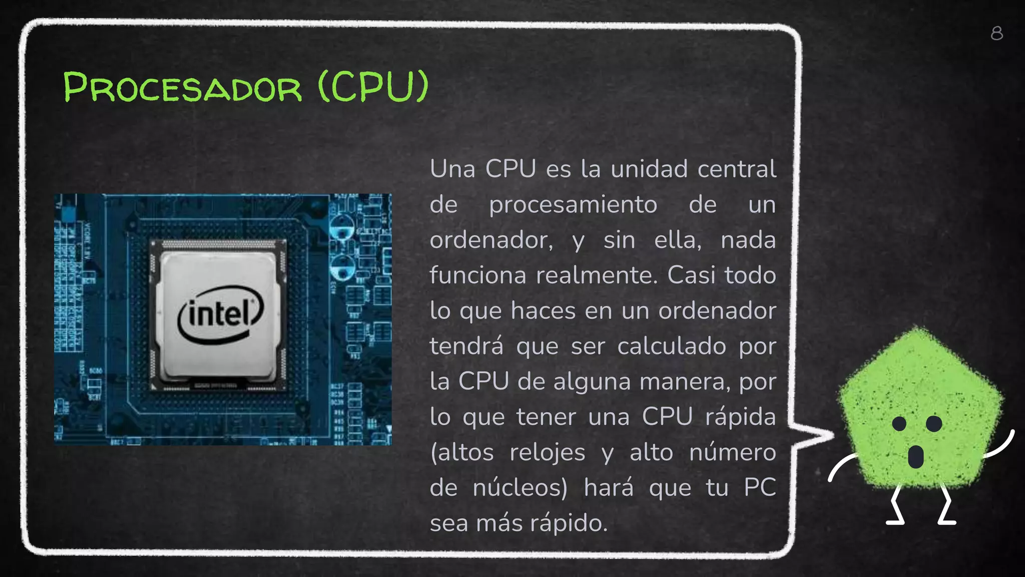 Procesador (CPU)
Una CPU es la unidad central
de procesamiento de un
ordenador, y sin ella, nada
funciona realmente. Casi todo
lo que haces en un ordenador
tendrá que ser calculado por
la CPU de alguna manera, por
lo que tener una CPU rápida
(altos relojes y alto número
de núcleos) hará que tu PC
sea más rápido.
8
 