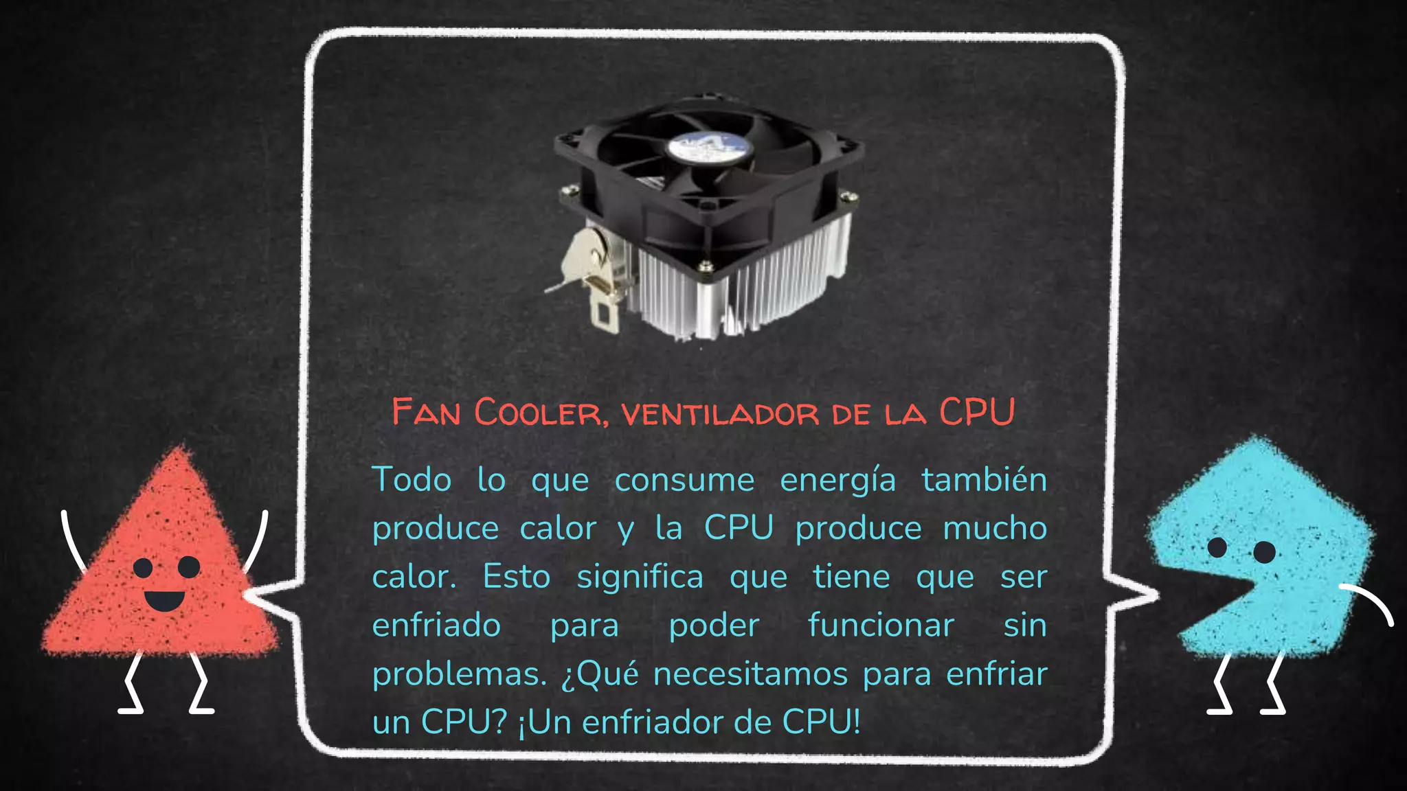 Fan Cooler, ventilador de la CPU
Todo lo que consume energía también
produce calor y la CPU produce mucho
calor. Esto significa que tiene que ser
enfriado para poder funcionar sin
problemas. ¿Qué necesitamos para enfriar
un CPU? ¡Un enfriador de CPU!
 