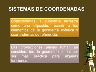 SISTEMAS DE COORDENADAS
Consideramos la superficie terrestre
como una elipsoide, recurrir a los
elementos de la geometría esférica y
usar sistemas de referencia.
Las proyecciones planas toman en
consideración, la geometría plana, por
ser más práctica para algunas
funciones.
 