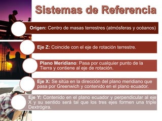 Origen: Centro de masas terrestres (atmósferas y océanos)
Eje Z: Coincide con el eje de rotación terrestre.
Plano Meridiano: Pasa por cualquier punto de la
Tierra y contiene al eje de rotación.
Eje X: Se sitúa en la dirección del plano meridiano que
pasa por Greenwich y contenido en el plano ecuador.
Eje Y: Contenido en el plano ecuador y perpendicular al eje
X y su sentido será tal que los tres ejes formen una triple
Dextrógira.
 