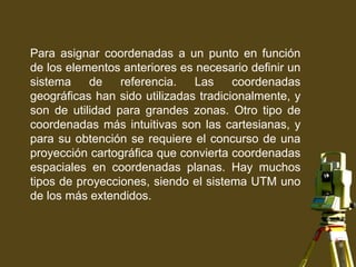 Para asignar coordenadas a un punto en función
de los elementos anteriores es necesario definir un
sistema de referencia. Las coordenadas
geográficas han sido utilizadas tradicionalmente, y
son de utilidad para grandes zonas. Otro tipo de
coordenadas más intuitivas son las cartesianas, y
para su obtención se requiere el concurso de una
proyección cartográfica que convierta coordenadas
espaciales en coordenadas planas. Hay muchos
tipos de proyecciones, siendo el sistema UTM uno
de los más extendidos.
 