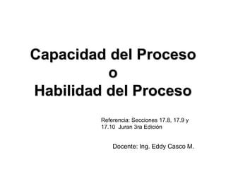 Capacidad del Proceso
o
Habilidad del Proceso
Docente: Ing. Eddy Casco M.
Referencia: Secciones 17.8, 17.9 y
17.10 Juran 3ra Edición
 