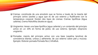  Cremas: constituida de una emulsión que se forma a través de la mezcla del
principio activo (aceite) y agua que es de uso externo y fludificante con la
temperatura corporal. Existen dos tipos de cremas: Cremas lipofilicas (Agua
caliente), Crema Hidrofilita (Aceite en agua).
 Ungüentos: tienen una base lipofilica (agua caliente) y un contenido del principio
activo en un 10% en forma de polvo, de uso externo. Ejemplo: xiloprocto
ungüento.
 Pomadas: mezcla del principio activo con una base (vaselina lanolina) de
consistencia blanda, untosa y adherente, de uso externo sobre piel y mucosa.
Ejemplo: Dolorán pomada Pomada No.2, InfraRub.
 