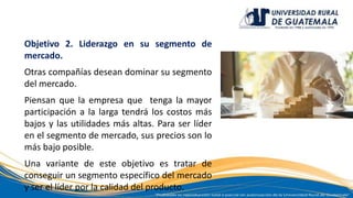 Objetivo 2. Liderazgo en su segmento de
mercado.
Otras compañías desean dominar su segmento
del mercado.
Piensan que la empresa que tenga la mayor
participación a la larga tendrá los costos más
bajos y las utilidades más altas. Para ser líder
en el segmento de mercado, sus precios son lo
más bajo posible.
Una variante de este objetivo es tratar de
conseguir un segmento específico del mercado
y ser el líder por la calidad del producto.
 