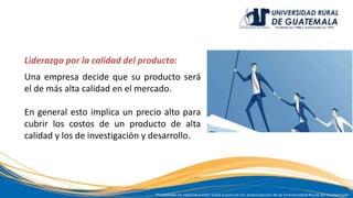 Liderazgo por la calidad del producto:
Una empresa decide que su producto será
el de más alta calidad en el mercado.
En general esto implica un precio alto para
cubrir los costos de un producto de alta
calidad y los de investigación y desarrollo.
 