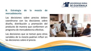 B. Estrategia de la mezcla de
mercadotecnia:
Las decisiones sobre precios deben
coordinarse con las decisiones sobre
diseño, distribución y promoción del
producto de manera que conformen un
programa de mercadotecnia efectivo.
Las decisiones que se toman para otras
variables de la mezcla podrían influir en
las decisiones sobre el precio.
 