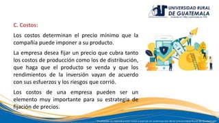 C. Costos:
Los costos determinan el precio mínimo que la
compañía puede imponer a su producto.
La empresa desea fijar un precio que cubra tanto
los costos de producción como los de distribución,
que haga que el producto se venda y que los
rendimientos de la inversión vayan de acuerdo
con sus esfuerzos y los riesgos que corrió.
Los costos de una empresa pueden ser un
elemento muy importante para su estrategia de
fijación de precios.
 